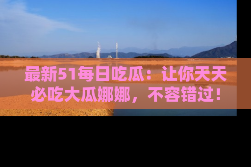 最新51每日吃瓜:让你天天必吃大瓜娜娜,不容错过!