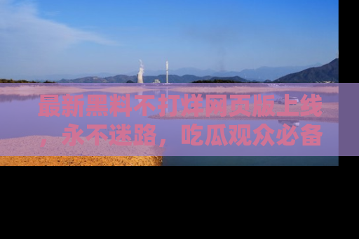 最新黑料不打烊网页版上线,永不迷路,吃瓜观众必备工具!