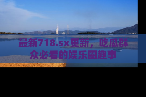 最新718.sx更新,吃瓜群众必看的娱乐圈趣事