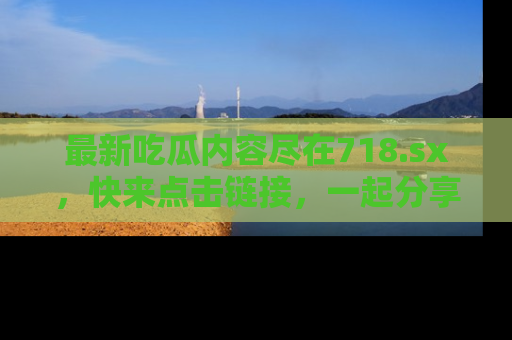 最新吃瓜内容尽在718.sx,快来点击链接,一起分享那些精彩瞬间!