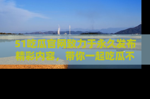 51吃瓜官网致力于永久发布精彩内容，带你一起吃瓜不停歇！