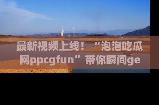 最新视频上线!“泡泡吃瓜网ppcgfun”带你瞬间get吃瓜圈的秘密