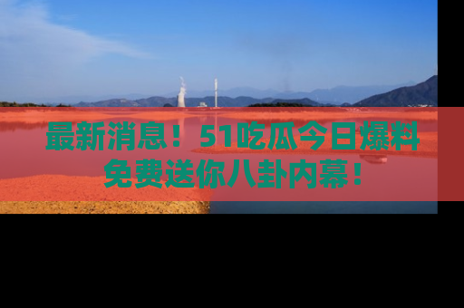 最新消息!51吃瓜今日爆料免费送你八卦内幕!