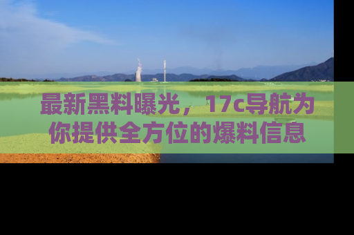 最新黑料曝光,17c导航为你提供全方位的爆料信息