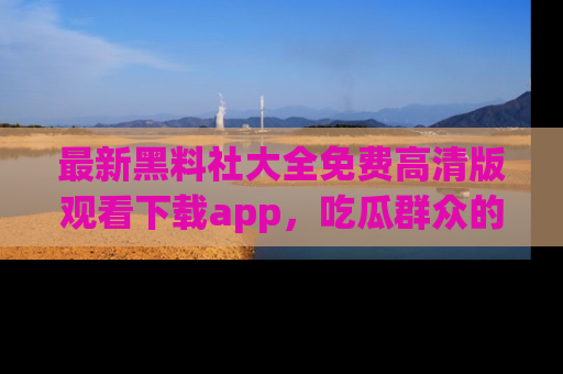最新黑料社大全免费高清版观看下载app,吃瓜群众的必备神器