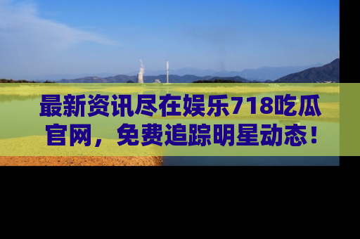 最新资讯尽在娱乐718吃瓜官网,免费追踪明星动态!