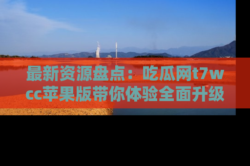 最新资源盘点:吃瓜网t7wcc苹果版带你体验全面升级