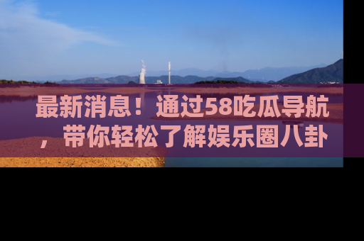 最新消息!通过58吃瓜导航,带你轻松了解娱乐圈八卦动态!