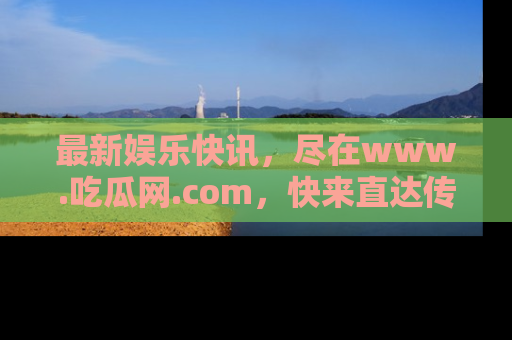 最新娱乐快讯,尽在www.吃瓜网.com,快来直达传送门收获惊喜吧!