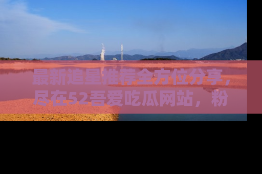 最新追星推荐全方位分享,尽在52吾爱吃瓜网站,粉丝必看